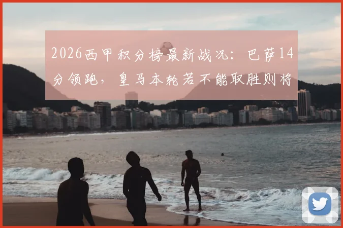 2026西甲积分榜最新战况:巴萨14分领跑,皇马本轮若不能取胜则将目送死敌夺冠