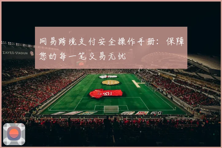网易跨境支付安全操作手册：保障您的每一笔交易无忧
