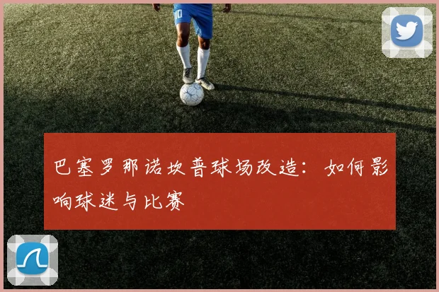 巴塞罗那诺坎普球场改造：如何影响球迷与比赛