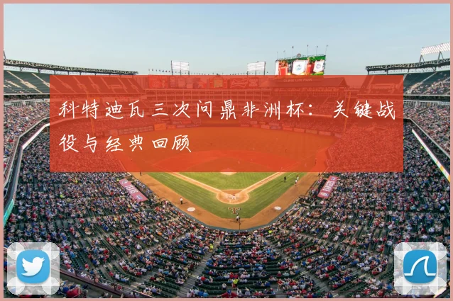 科特迪瓦三次问鼎非洲杯：关键战役与经典回顾