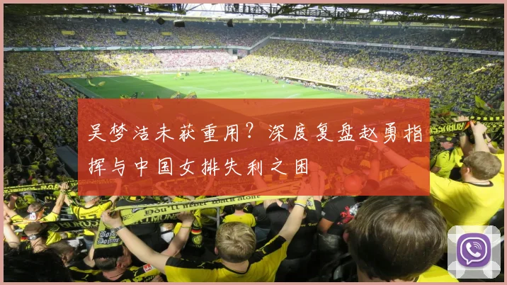 吴梦洁未获重用？深度复盘赵勇指挥与中国女排失利之困