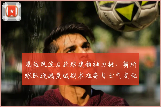 恩佐风波后获球迷领袖力挺,解析球队迎战曼城战术准备与士气变化