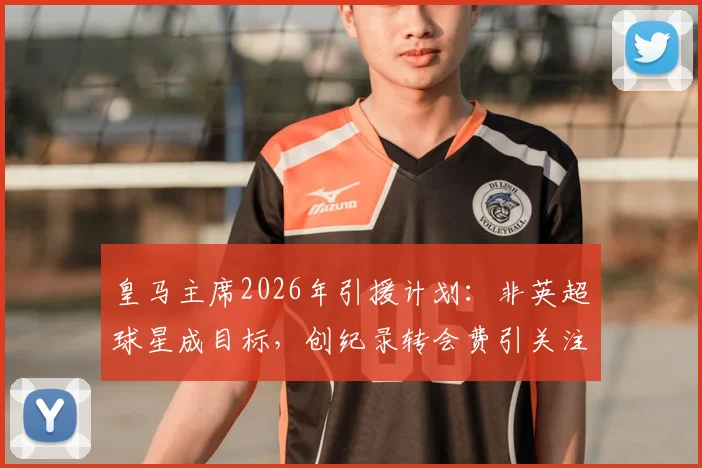 皇马主席2026年引援计划:非英超球星成目标,创纪录转会费引关注