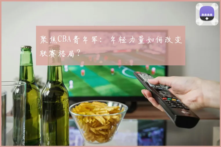 聚焦CBA青年军：年轻力量如何改变联赛格局？