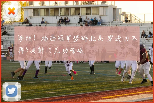 惨败！梅西冠军梦碎北美 穿透力不再5次射门无功而返