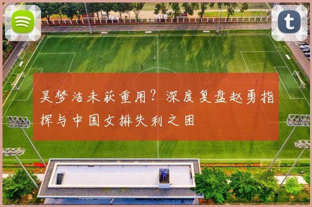 吴梦洁未获重用？深度复盘赵勇指挥与中国女排失利之困