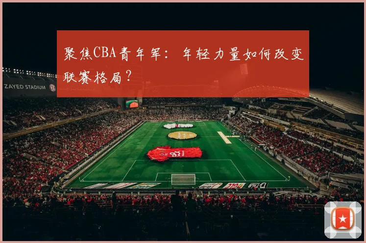 聚焦CBA青年军：年轻力量如何改变联赛格局？