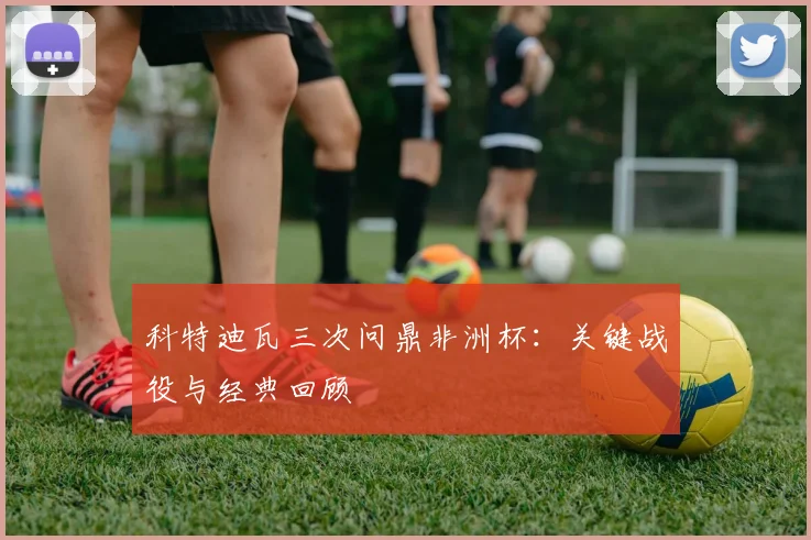 科特迪瓦三次问鼎非洲杯:关键战役与经典回顾