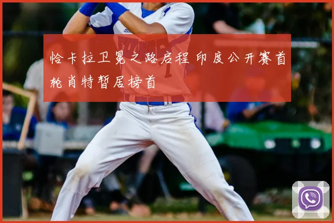 恰卡拉卫冕之路启程 印度公开赛首轮肖特暂居榜首