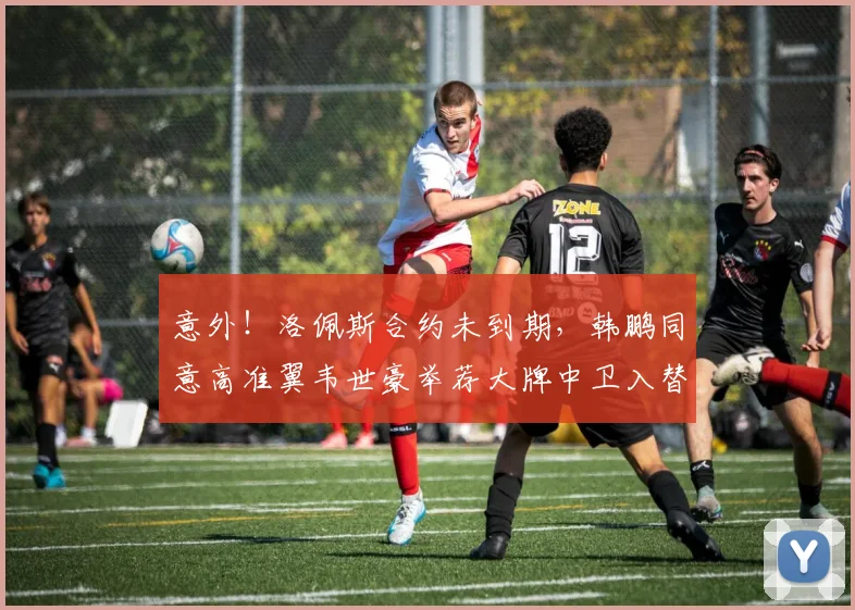 意外！洛佩斯合约未到期，韩鹏同意高准翼韦世豪举荐大牌中卫入替