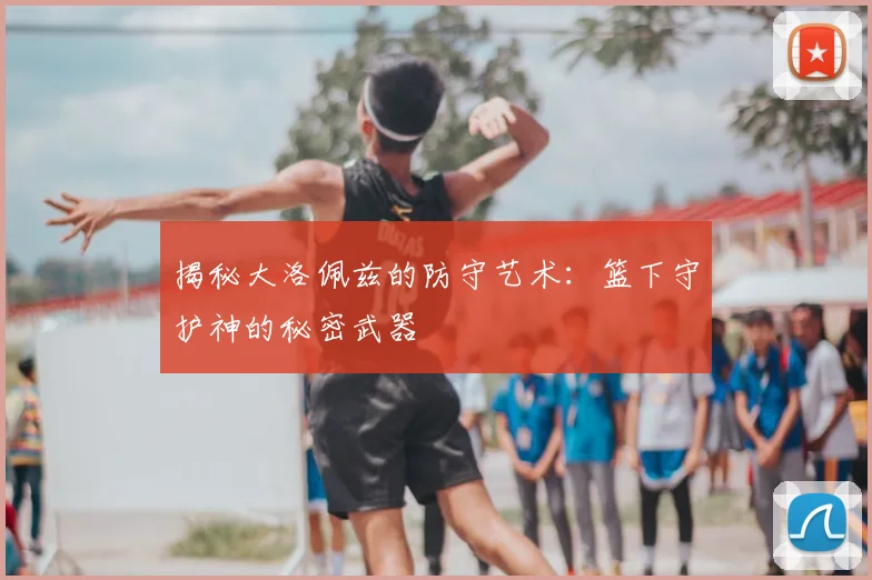 揭秘大洛佩兹的防守艺术：篮下守护神的秘密武器