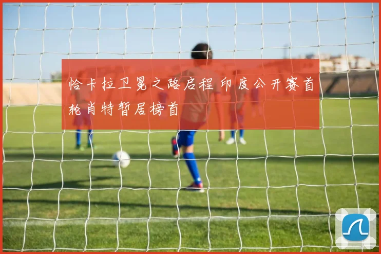 恰卡拉卫冕之路启程 印度公开赛首轮肖特暂居榜首