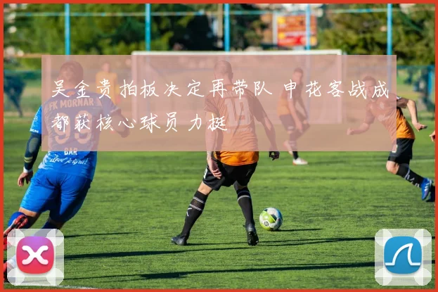 吴金贵拍板决定再带队 申花客战成都获核心球员力挺