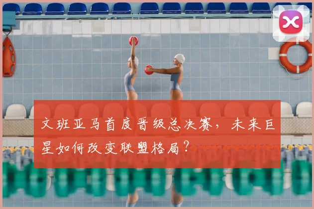 文班亚马首度晋级总决赛，未来巨星如何改变联盟格局？