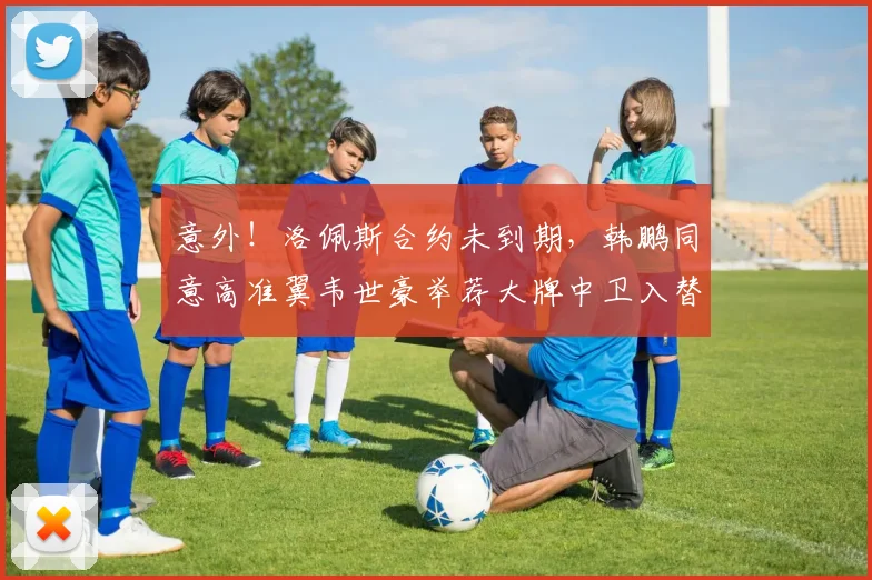 意外！洛佩斯合约未到期，韩鹏同意高准翼韦世豪举荐大牌中卫入替