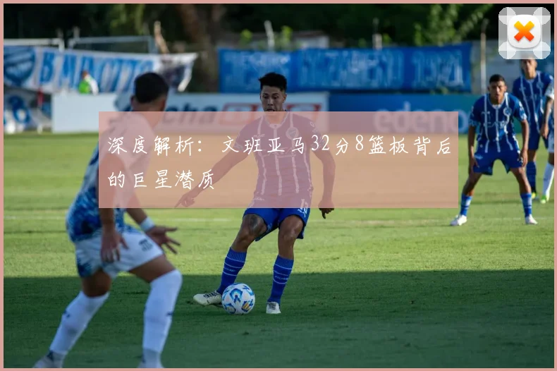深度解析：文班亚马32分8篮板背后的巨星潜质