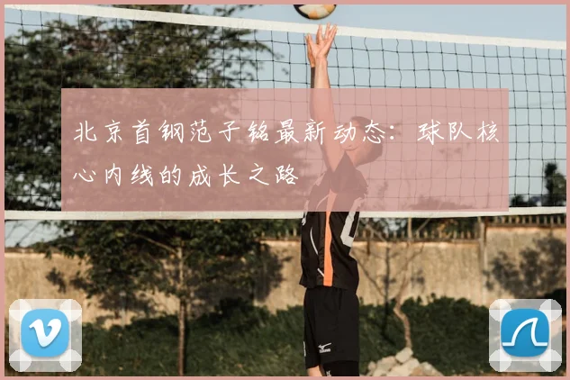北京首钢范子铭最新动态：球队核心内线的成长之路