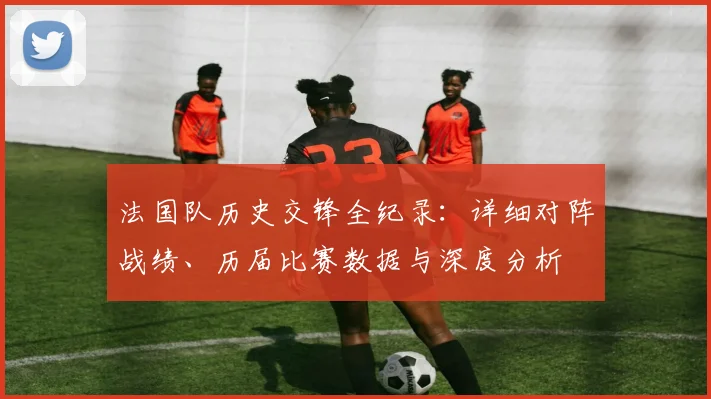 法国队历史交锋全纪录：详细对阵战绩、历届比赛数据与深度分析