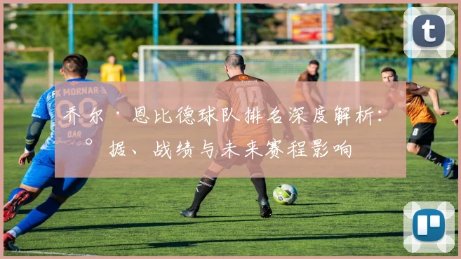 乔尔·恩比德球队排名深度解析：数据、战绩与未来赛程影响